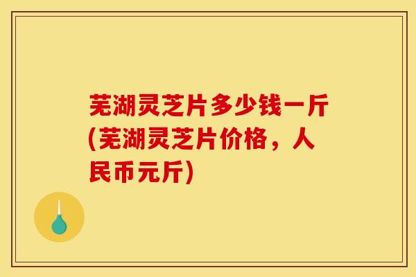 芜湖灵芝片多少钱一斤(芜湖灵芝片价格，人民币元斤)