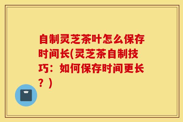 自制灵芝茶叶怎么保存时间长(灵芝茶自制技巧：如何保存时间更长？)