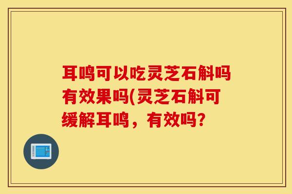 耳鸣可以吃灵芝石斛吗有效果吗(灵芝石斛可缓解耳鸣，有效吗？