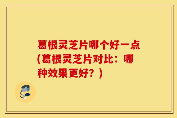 葛根灵芝片哪个好一点(葛根灵芝片对比：哪种效果更好？)