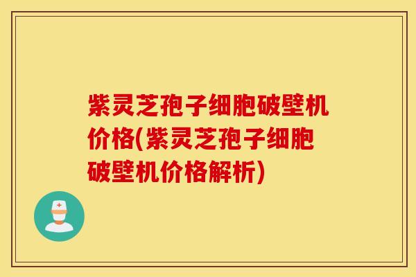 紫灵芝孢子细胞破壁机价格(紫灵芝孢子细胞破壁机价格解析)