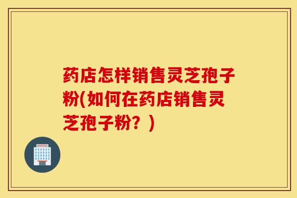 药店怎样销售灵芝孢子粉(如何在药店销售灵芝孢子粉？)