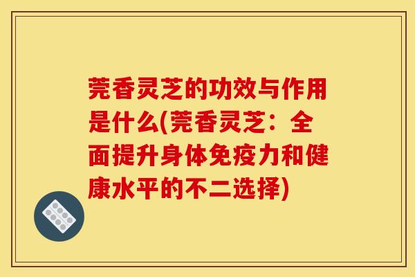莞香灵芝的功效与作用是什么(莞香灵芝：全面提升身体免疫力和健康水平的不二选择)