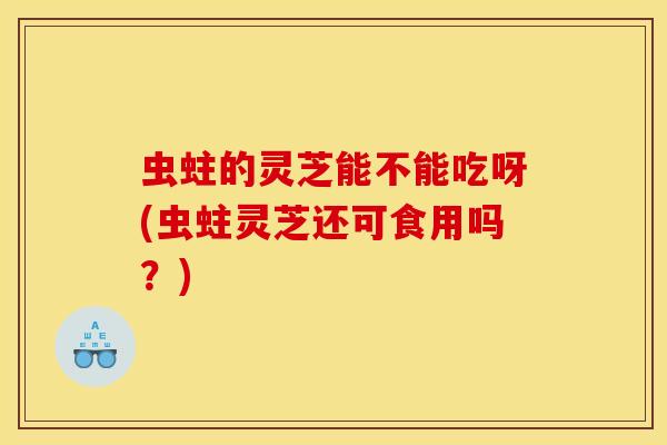 虫蛀的灵芝能不能吃呀(虫蛀灵芝还可食用吗？)
