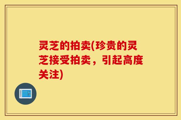 灵芝的拍卖(珍贵的灵芝接受拍卖，引起高度关注)