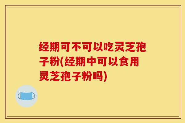 经期可不可以吃灵芝孢子粉(经期中可以食用灵芝孢子粉吗)