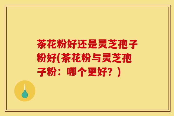 茶花粉好还是灵芝孢子粉好(茶花粉与灵芝孢子粉：哪个更好？)