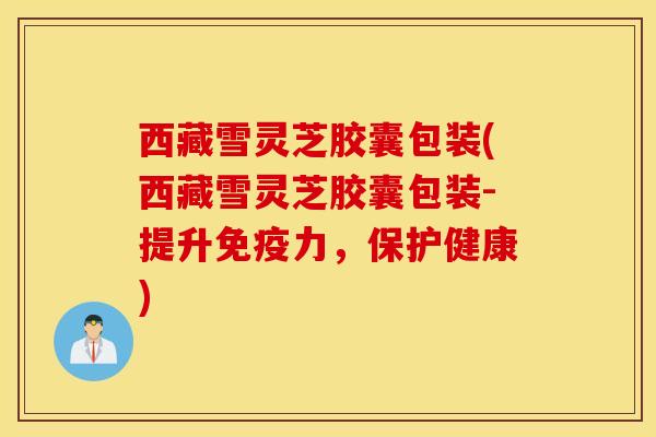 西藏雪灵芝胶囊包装(西藏雪灵芝胶囊包装-提升免疫力，保护健康)