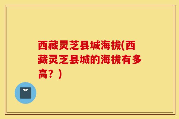 西藏灵芝县城海拔(西藏灵芝县城的海拔有多高？)