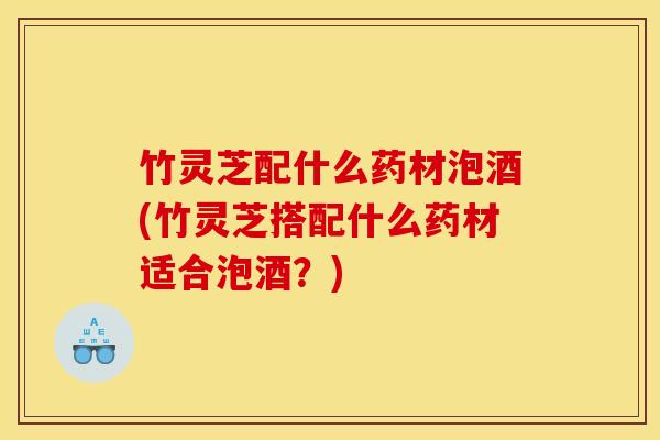 竹灵芝配什么药材泡酒(竹灵芝搭配什么药材适合泡酒？)