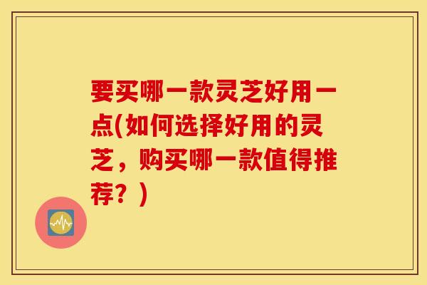 要买哪一款灵芝好用一点(如何选择好用的灵芝，购买哪一款值得推荐？)
