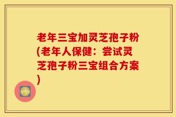 老年三宝加灵芝孢子粉(老年人保健：尝试灵芝孢子粉三宝组合方案)
