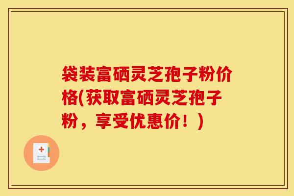 袋装富硒灵芝孢子粉价格(获取富硒灵芝孢子粉，享受优惠价！)