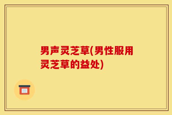 男声灵芝草(男性服用灵芝草的益处)