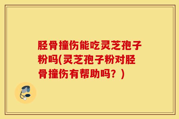 胫骨撞伤能吃灵芝孢子粉吗(灵芝孢子粉对胫骨撞伤有帮助吗？)