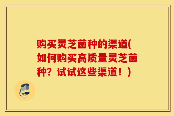 购买灵芝菌种的渠道(如何购买高质量灵芝菌种？试试这些渠道！)