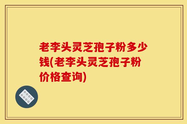 老李头灵芝孢子粉多少钱(老李头灵芝孢子粉价格查询)