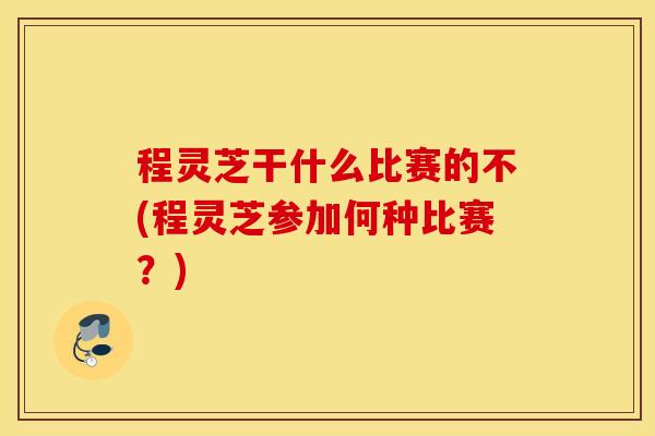 程灵芝干什么比赛的不(程灵芝参加何种比赛？)