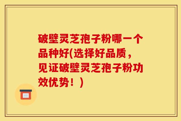 破壁灵芝孢子粉哪一个品种好(选择好品质，见证破壁灵芝孢子粉功效优势！)