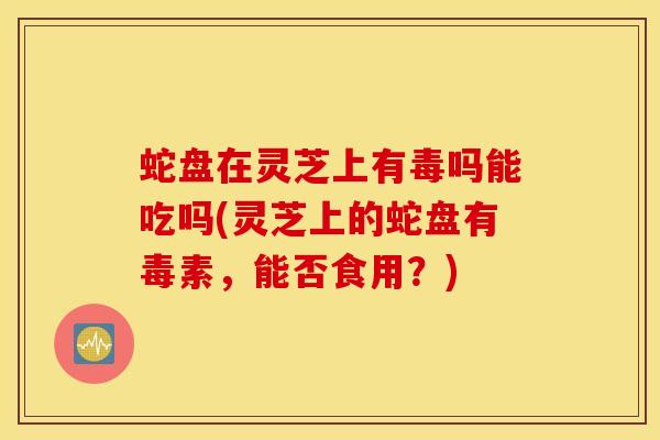 蛇盘在灵芝上有毒吗能吃吗(灵芝上的蛇盘有毒素，能否食用？)