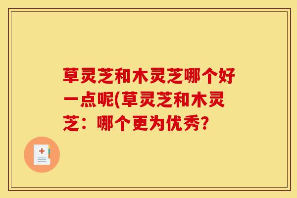 草灵芝和木灵芝哪个好一点呢(草灵芝和木灵芝：哪个更为优秀？