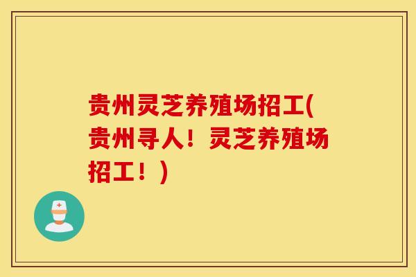 贵州灵芝养殖场招工(贵州寻人！灵芝养殖场招工！)