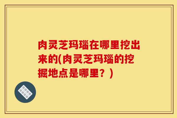 肉灵芝玛瑙在哪里挖出来的(肉灵芝玛瑙的挖掘地点是哪里？)