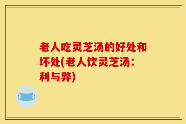 老人吃灵芝汤的好处和坏处(老人饮灵芝汤：利与弊)