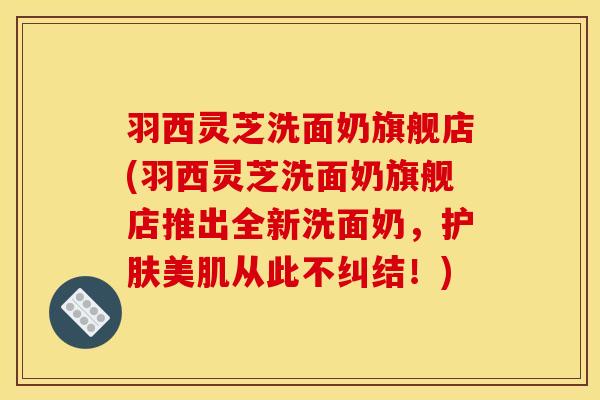 羽西灵芝洗面奶旗舰店(羽西灵芝洗面奶旗舰店推出全新洗面奶，护肤美肌从此不纠结！)