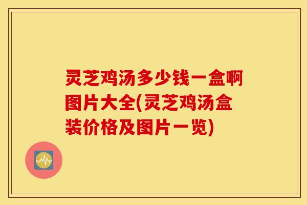 灵芝鸡汤多少钱一盒啊图片大全(灵芝鸡汤盒装价格及图片一览)
