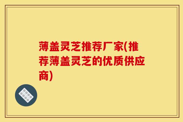 薄盖灵芝推荐厂家(推荐薄盖灵芝的优质供应商)