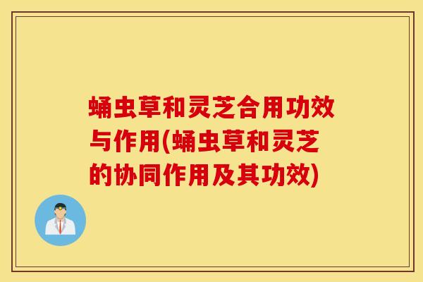 蛹虫草和灵芝合用功效与作用(蛹虫草和灵芝的协同作用及其功效)