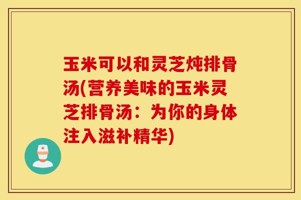 玉米可以和灵芝炖排骨汤(营养美味的玉米灵芝排骨汤：为你的身体注入滋补精华)