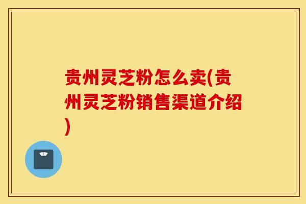 贵州灵芝粉怎么卖(贵州灵芝粉销售渠道介绍)