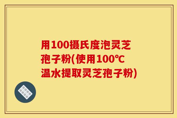 用100摄氏度泡灵芝孢子粉(使用100℃温水提取灵芝孢子粉)