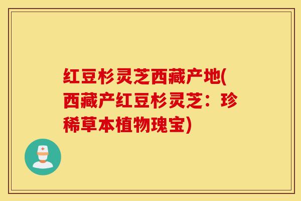 红豆杉灵芝西藏产地(西藏产红豆杉灵芝：珍稀草本植物瑰宝)