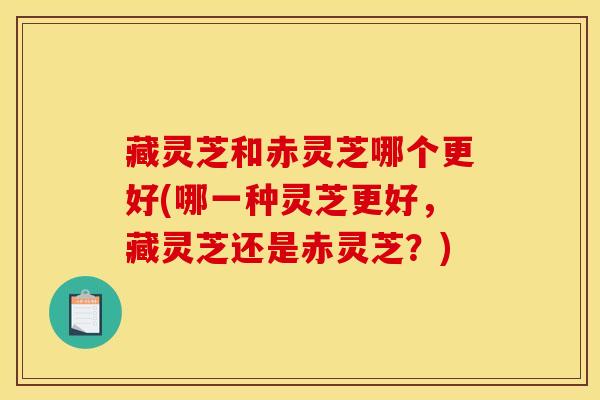 藏灵芝和赤灵芝哪个更好(哪一种灵芝更好，藏灵芝还是赤灵芝？)