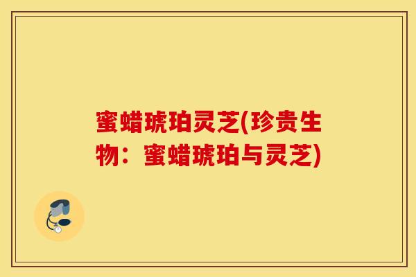 蜜蜡琥珀灵芝(珍贵生物：蜜蜡琥珀与灵芝)