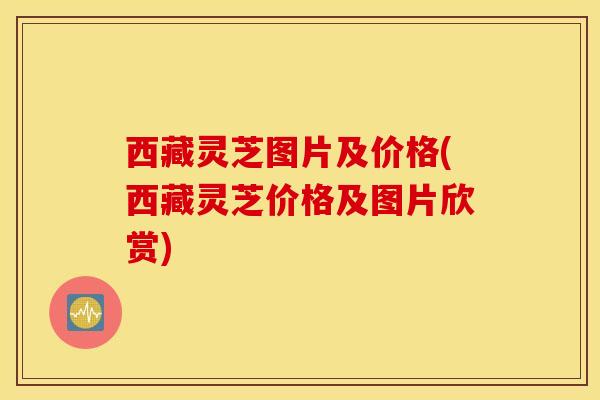 西藏灵芝图片及价格(西藏灵芝价格及图片欣赏)