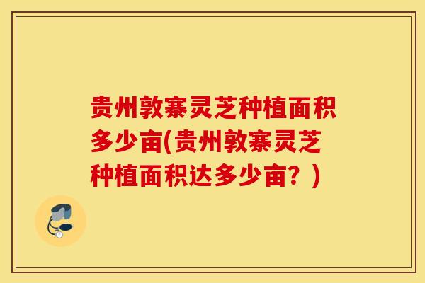贵州敦寨灵芝种植面积多少亩(贵州敦寨灵芝种植面积达多少亩？)