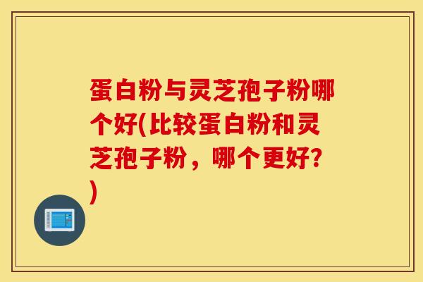蛋白粉与灵芝孢子粉哪个好(比较蛋白粉和灵芝孢子粉，哪个更好？)