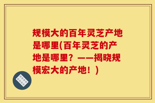 规模大的百年灵芝产地是哪里(百年灵芝的产地是哪里？——揭晓规模宏大的产地！)