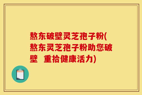 熬东破壁灵芝孢子粉(熬东灵芝孢子粉助您破壁  重拾健康活力)