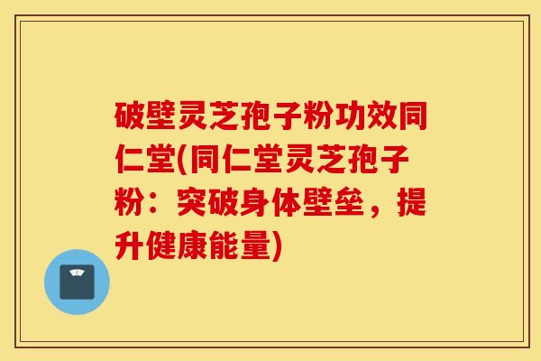 破壁灵芝孢子粉功效同仁堂(同仁堂灵芝孢子粉：突破身体壁垒，提升健康能量)