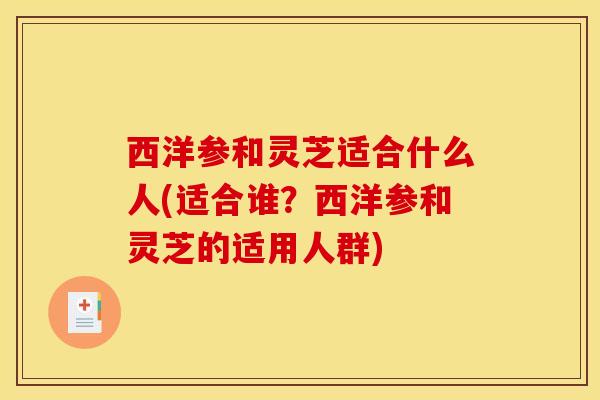 西洋参和灵芝适合什么人(适合谁？西洋参和灵芝的适用人群)