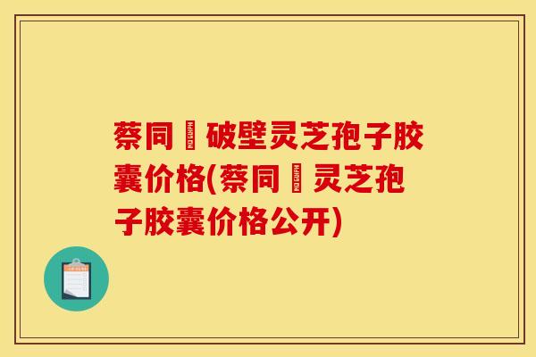 蔡同徳破壁灵芝孢子胶囊价格(蔡同徳灵芝孢子胶囊价格公开)