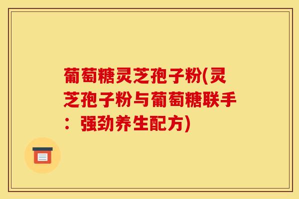 葡萄糖灵芝孢子粉(灵芝孢子粉与葡萄糖联手：强劲养生配方)
