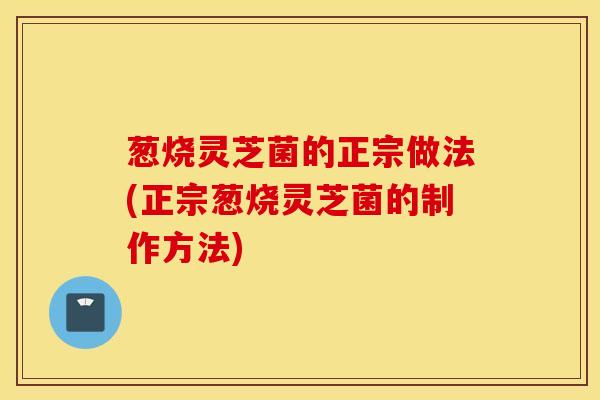 葱烧灵芝菌的正宗做法(正宗葱烧灵芝菌的制作方法)