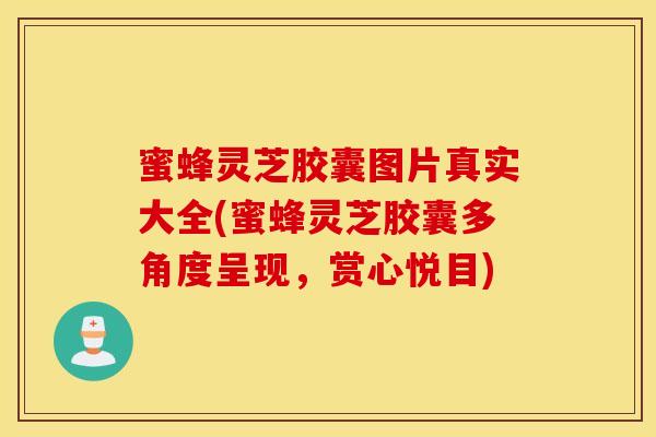 蜜蜂灵芝胶囊图片真实大全(蜜蜂灵芝胶囊多角度呈现，赏心悦目)