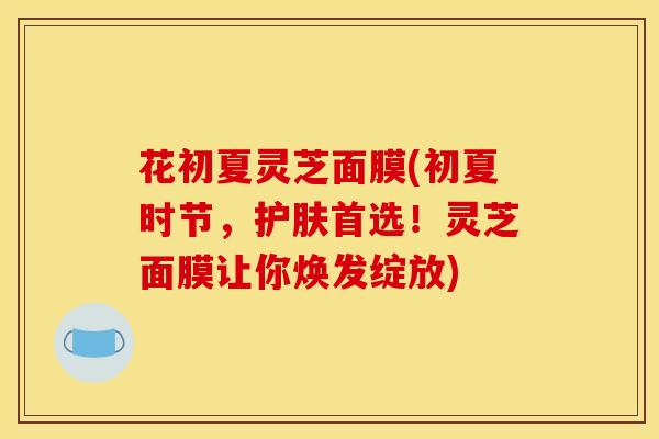 花初夏灵芝面膜(初夏时节，护肤首选！灵芝面膜让你焕发绽放)